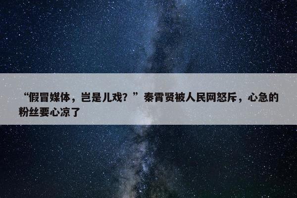 “假冒媒体，岂是儿戏？”秦霄贤被人民网怒斥，心急的粉丝要心凉了