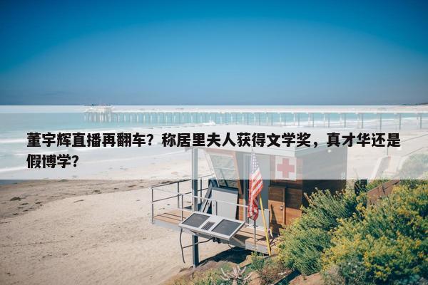 董宇辉直播再翻车？称居里夫人获得文学奖，真才华还是假博学？