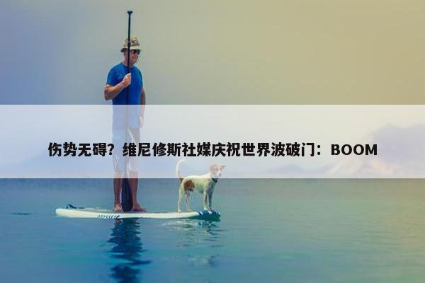 伤势无碍？维尼修斯社媒庆祝世界波破门：BOOM