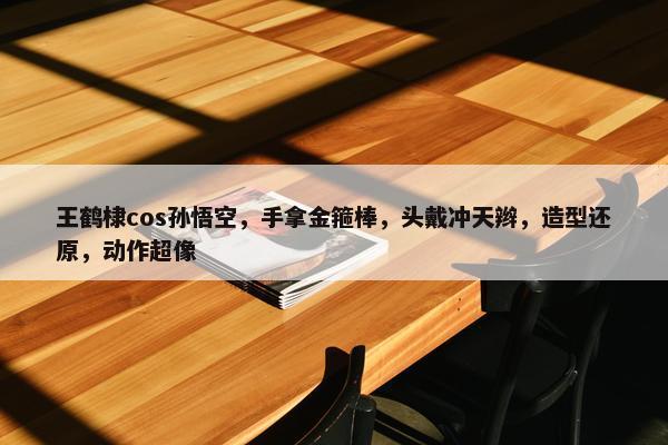 王鹤棣cos孙悟空，手拿金箍棒，头戴冲天辫，造型还原，动作超像