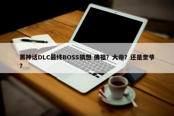 黑神话DLC最终BOSS猜想 佛祖？大帝？还是奎爷？