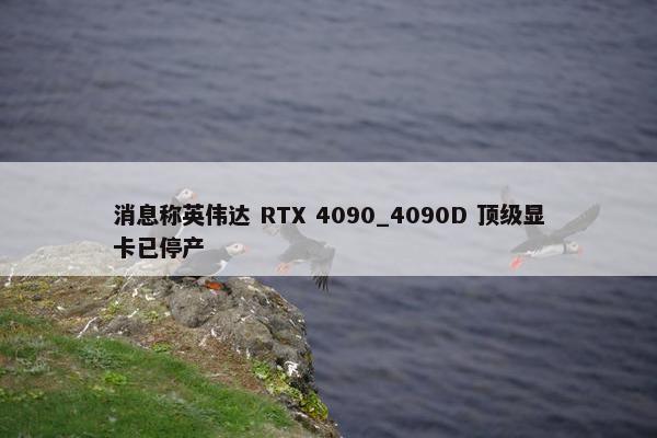 消息称英伟达 RTX 4090_4090D 顶级显卡已停产