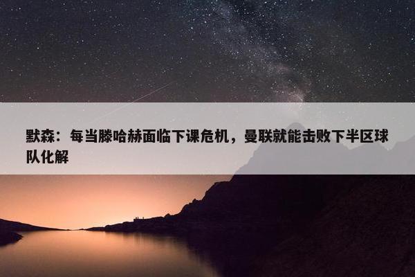 默森：每当滕哈赫面临下课危机，曼联就能击败下半区球队化解