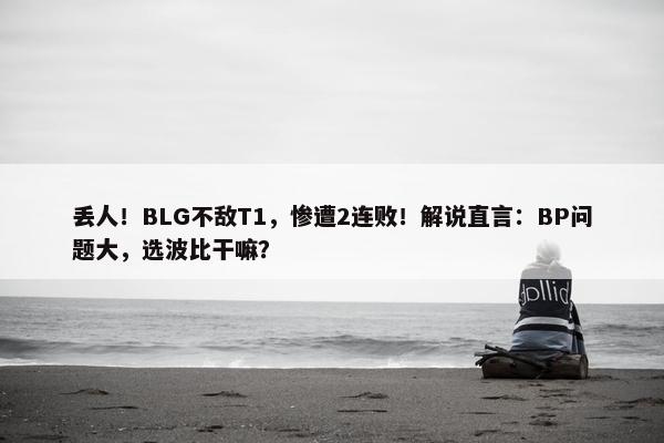 丢人！BLG不敌T1，惨遭2连败！解说直言：BP问题大，选波比干嘛？