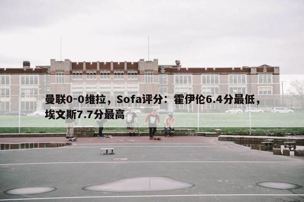 曼联0-0维拉，Sofa评分：霍伊伦6.4分最低，埃文斯7.7分最高