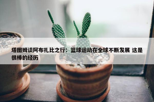 塔图姆谈阿布扎比之行：篮球运动在全球不断发展 这是很棒的经历