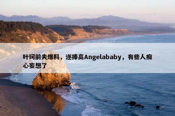 叶珂前夫爆料，遂捧高Angelababy，有些人痴心妄想了