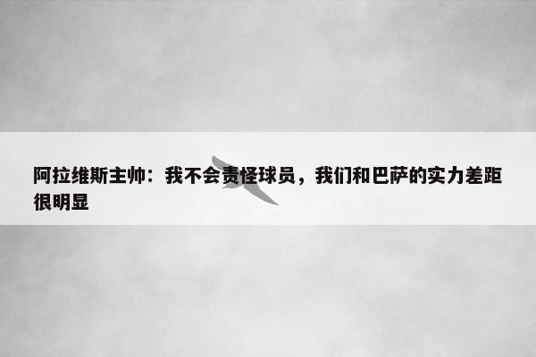 阿拉维斯主帅：我不会责怪球员，我们和巴萨的实力差距很明显