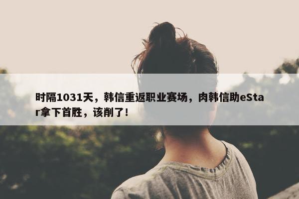 时隔1031天，韩信重返职业赛场，肉韩信助eStar拿下首胜，该削了！