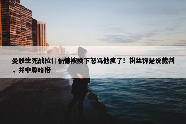 曼联生死战拉什福德被换下怒骂他疯了！粉丝称是说裁判，并非滕哈格