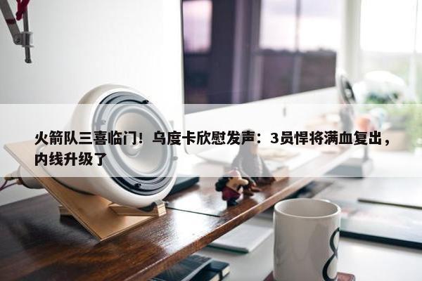 火箭队三喜临门！乌度卡欣慰发声：3员悍将满血复出，内线升级了