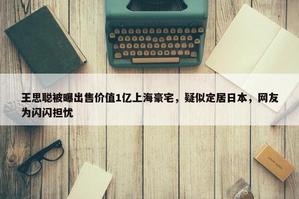 王思聪被曝出售价值1亿上海豪宅，疑似定居日本，网友为闪闪担忧