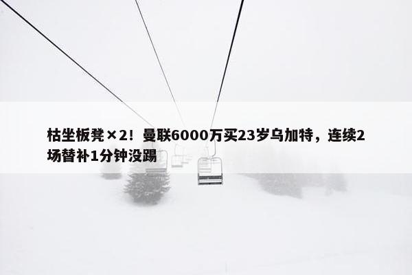 枯坐板凳×2！曼联6000万买23岁乌加特，连续2场替补1分钟没踢