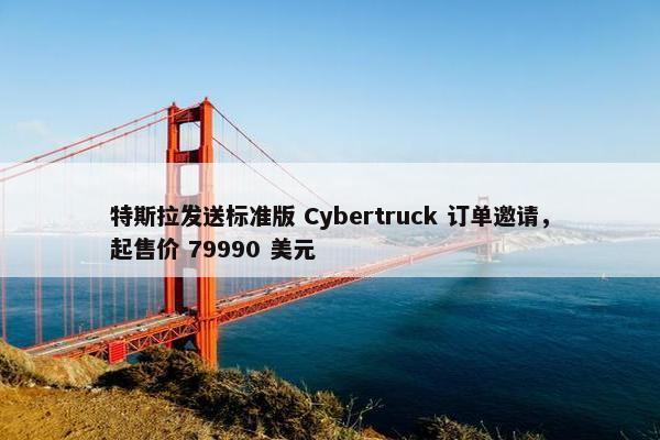 特斯拉发送标准版 Cybertruck 订单邀请，起售价 79990 美元