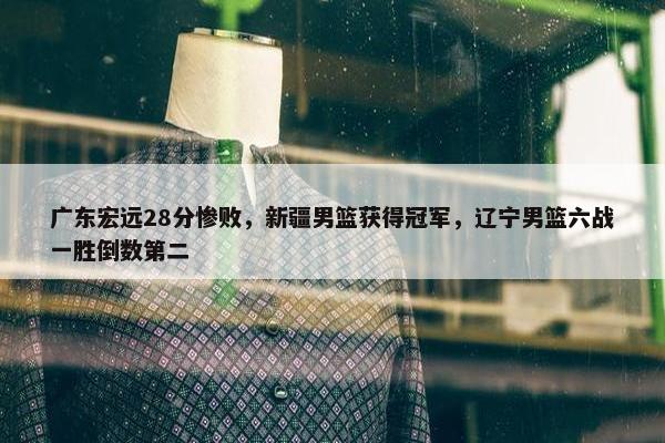 广东宏远28分惨败，新疆男篮获得冠军，辽宁男篮六战一胜倒数第二