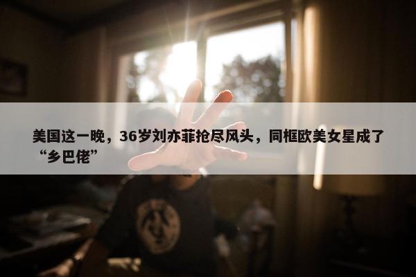 美国这一晚，36岁刘亦菲抢尽风头，同框欧美女星成了“乡巴佬”