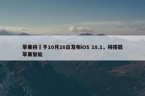 苹果将​于10月28日发布iOS 18.1，将搭载苹果智能