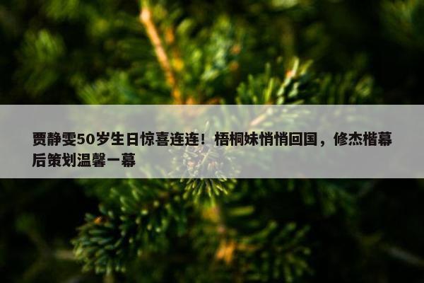 贾静雯50岁生日惊喜连连！梧桐妹悄悄回国，修杰楷幕后策划温馨一幕