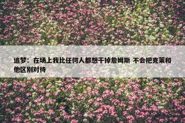 追梦：在场上我比任何人都想干掉詹姆斯 不会把克莱和他区别对待