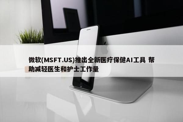 微软(MSFT.US)推出全新医疗保健AI工具 帮助减轻医生和护士工作量