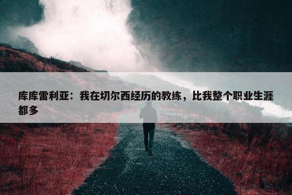 库库雷利亚：我在切尔西经历的教练，比我整个职业生涯都多