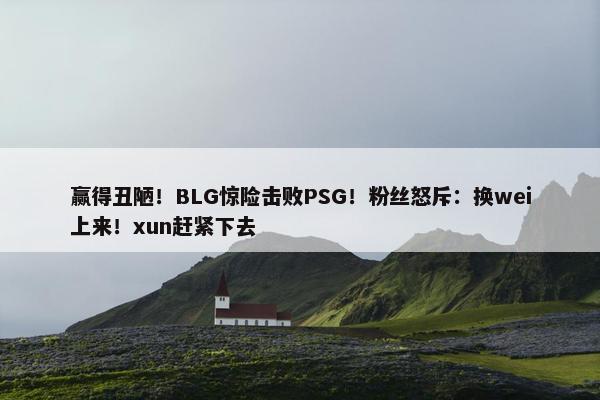 赢得丑陋！BLG惊险击败PSG！粉丝怒斥：换wei上来！xun赶紧下去