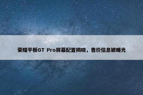 荣耀平板GT Pro屏幕配置揭晓，售价信息被曝光