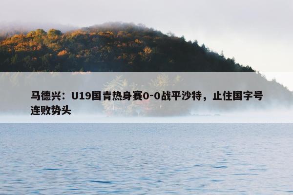 马德兴：U19国青热身赛0-0战平沙特，止住国字号连败势头