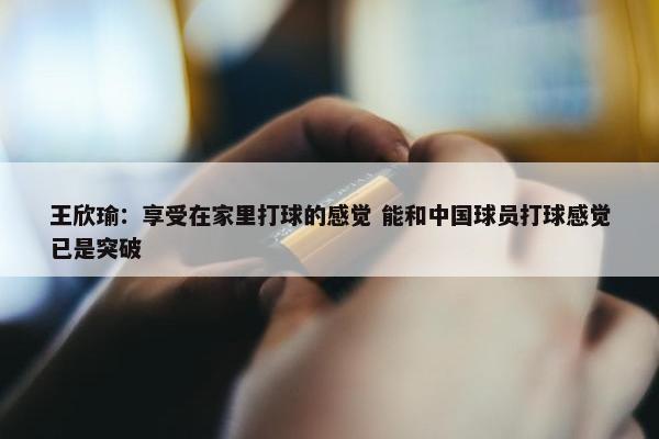 王欣瑜：享受在家里打球的感觉 能和中国球员打球感觉已是突破