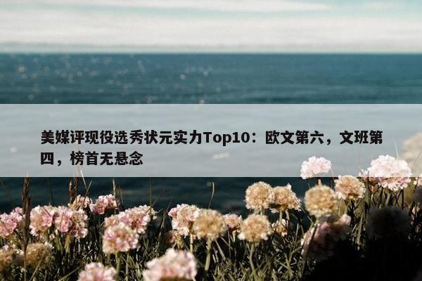 美媒评现役选秀状元实力Top10：欧文第六，文班第四，榜首无悬念