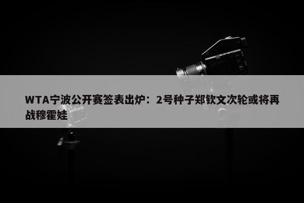 WTA宁波公开赛签表出炉：2号种子郑钦文次轮或将再战穆霍娃