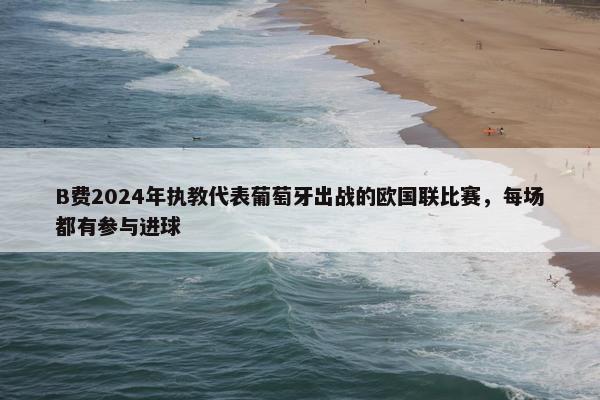 B费2024年执教代表葡萄牙出战的欧国联比赛，每场都有参与进球