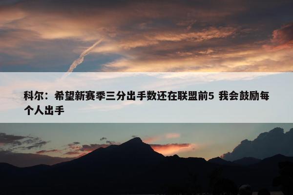 科尔：希望新赛季三分出手数还在联盟前5 我会鼓励每个人出手