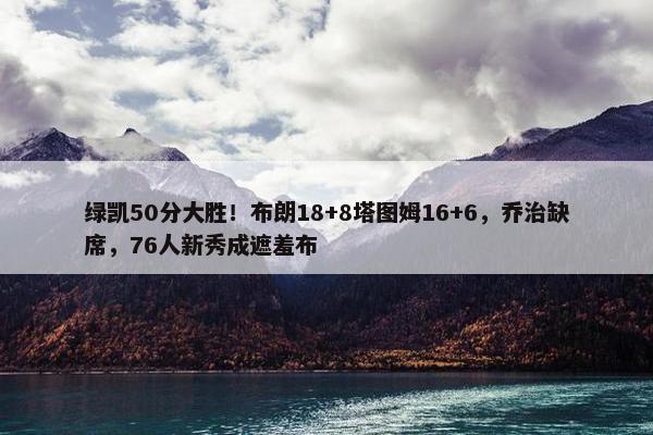 绿凯50分大胜！布朗18+8塔图姆16+6，乔治缺席，76人新秀成遮羞布