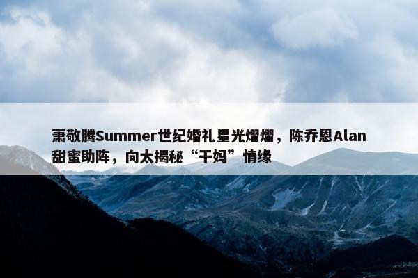 萧敬腾Summer世纪婚礼星光熠熠，陈乔恩Alan甜蜜助阵，向太揭秘“干妈”情缘