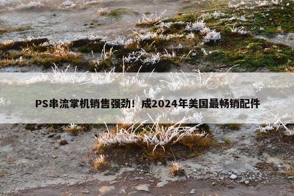 PS串流掌机销售强劲！成2024年美国最畅销配件