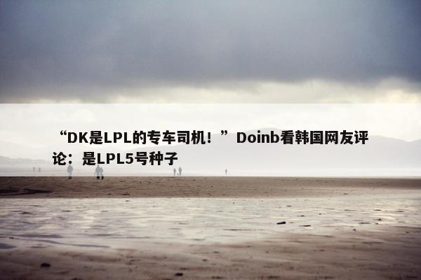 “DK是LPL的专车司机！”Doinb看韩国网友评论：是LPL5号种子