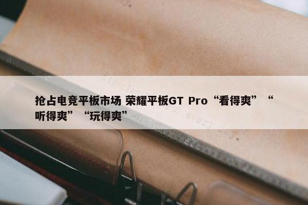 抢占电竞平板市场 荣耀平板GT Pro“看得爽”“听得爽”“玩得爽”