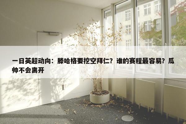 一日英超动向：滕哈格要挖空拜仁？谁的赛程最容易？瓜帅不会离开