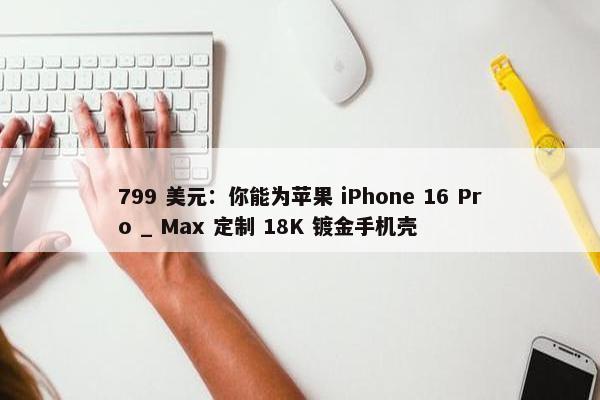 799 美元：你能为苹果 iPhone 16 Pro _ Max 定制 18K 镀金手机壳