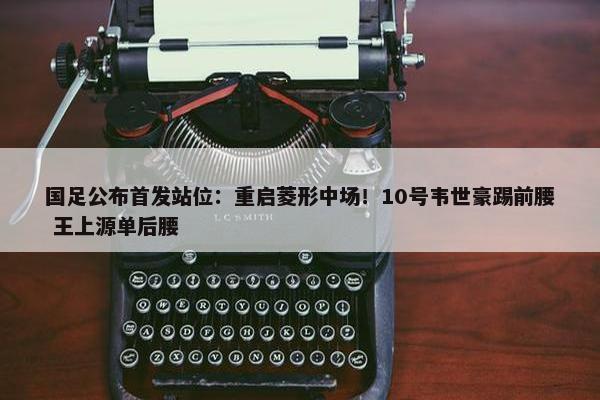 国足公布首发站位：重启菱形中场！10号韦世豪踢前腰 王上源单后腰