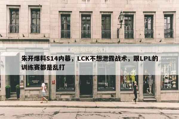 朱开爆料S14内幕，LCK不想泄露战术，跟LPL的训练赛都是乱打