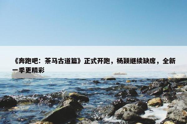 《奔跑吧：茶马古道篇》正式开跑，杨颖继续缺席，全新一季更精彩