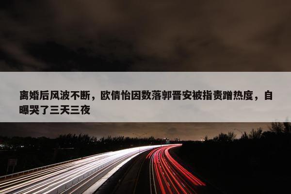 离婚后风波不断，欧倩怡因数落郭晋安被指责蹭热度，自曝哭了三天三夜