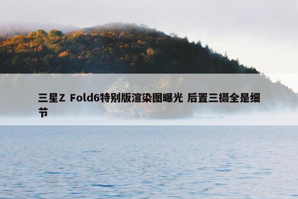 三星Z Fold6特别版渲染图曝光 后置三摄全是细节