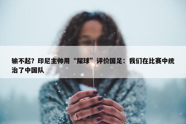 输不起？印尼主帅用“屎球”评价国足：我们在比赛中统治了中国队