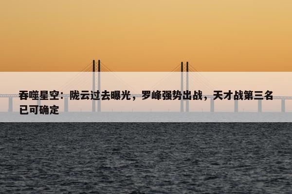 吞噬星空：陇云过去曝光，罗峰强势出战，天才战第三名已可确定