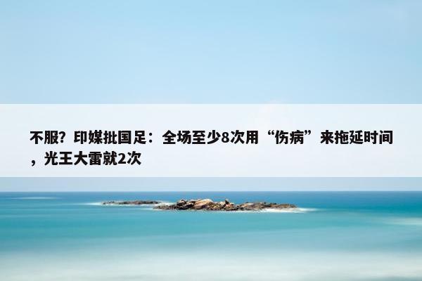 不服？印媒批国足：全场至少8次用“伤病”来拖延时间，光王大雷就2次