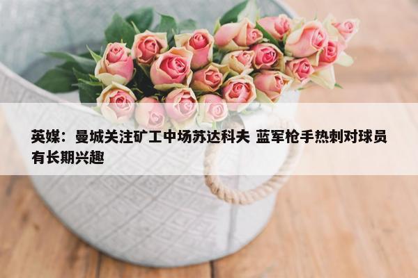 英媒：曼城关注矿工中场苏达科夫 蓝军枪手热刺对球员有长期兴趣