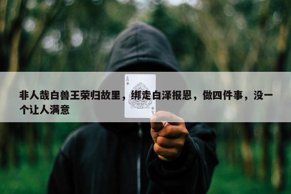 非人哉白兽王荣归故里，绑走白泽报恩，做四件事，没一个让人满意